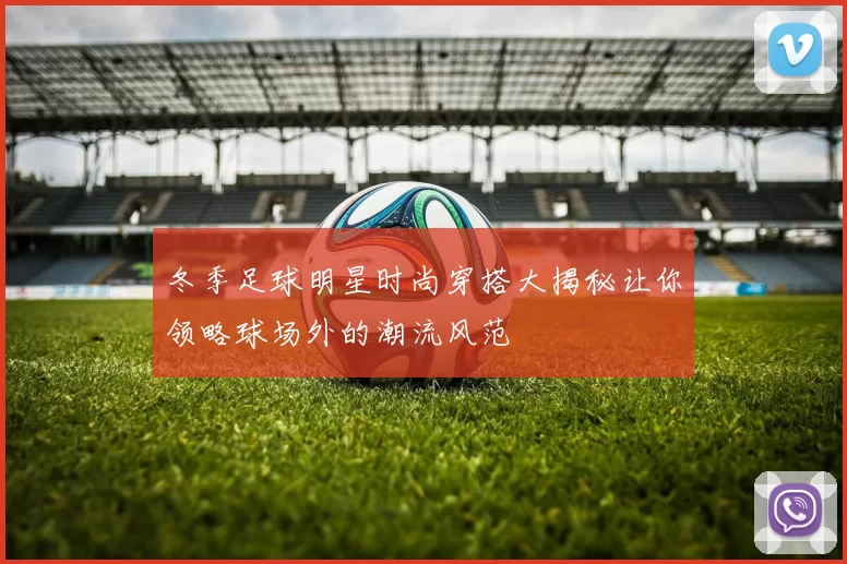 冬季足球明星时尚穿搭大揭秘让你领略球场外的潮流风范