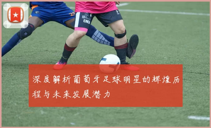 深度解析葡萄牙足球明星的辉煌历程与未来发展潜力