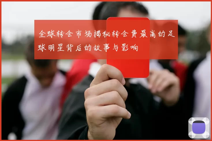 全球转会市场揭秘转会费最高的足球明星背后的故事与影响