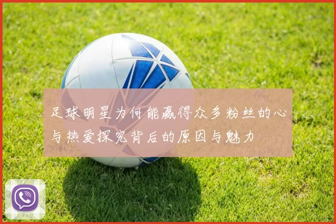 足球明星为何能赢得众多粉丝的心与热爱探究背后的原因与魅力