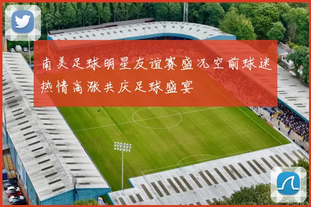 南美足球明星友谊赛盛况空前球迷热情高涨共庆足球盛宴