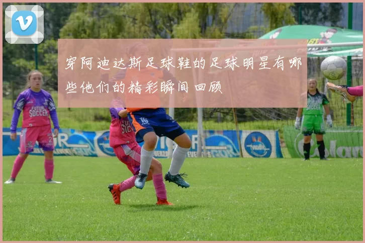 穿阿迪达斯足球鞋的足球明星有哪些他们的精彩瞬间回顾