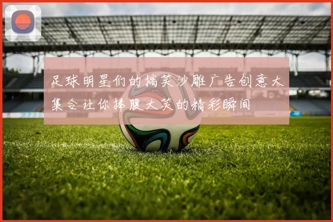 足球明星们的搞笑沙雕广告创意大集合让你捧腹大笑的精彩瞬间