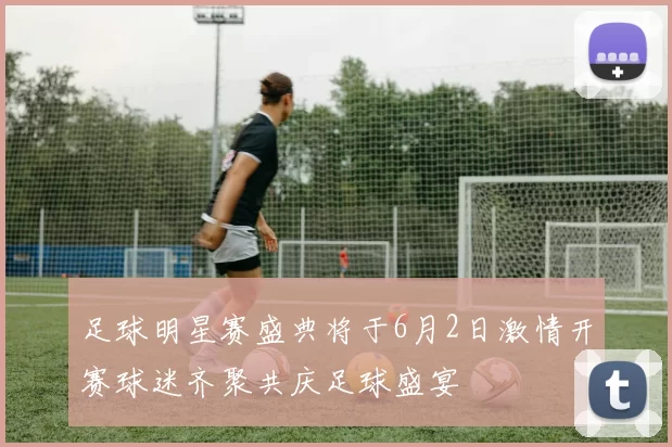 足球明星赛盛典将于6月2日激情开赛球迷齐聚共庆足球盛宴