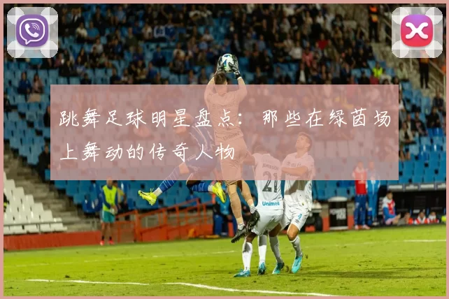 跳舞足球明星盘点：那些在绿茵场上舞动的传奇人物
