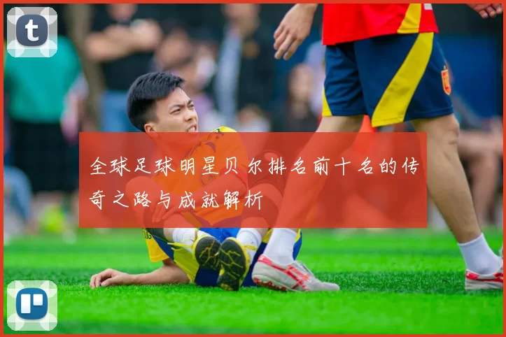 全球足球明星贝尔排名前十名的传奇之路与成就解析