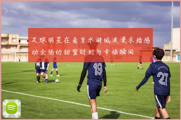 足球明星在南京水游城浪漫求婚感动全场的甜蜜时刻与幸福瞬间