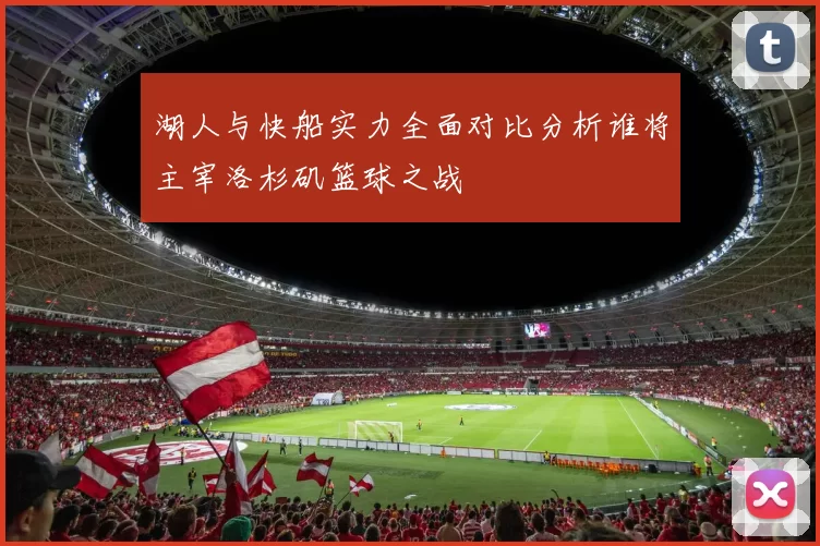 湖人与快船实力全面对比分析谁将主宰洛杉矶篮球之战