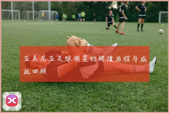 亚美尼亚足球明星的辉煌历程与成就回顾