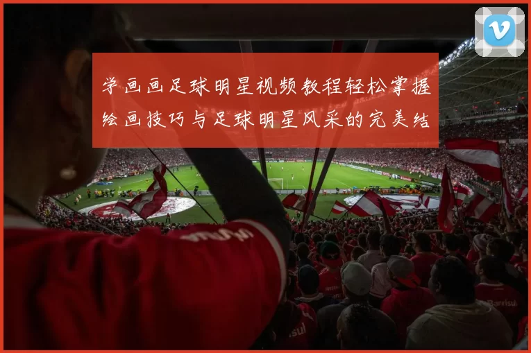 学画画足球明星视频教程轻松掌握绘画技巧与足球明星风采的完美结合