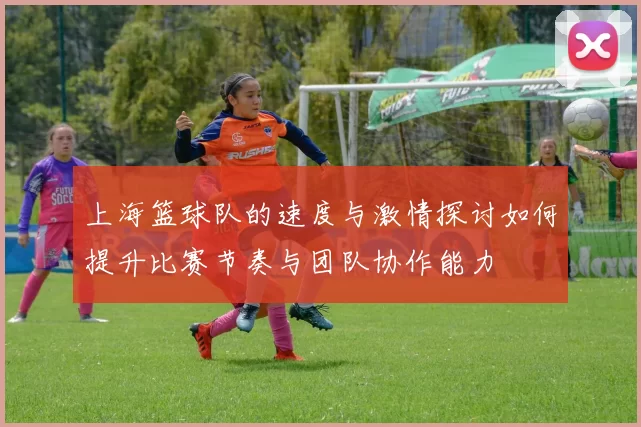 上海篮球队的速度与激情探讨如何提升比赛节奏与团队协作能力