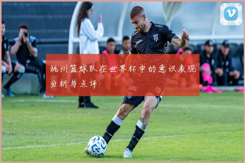 杭州篮球队在世界杯中的意识表现分析与点评