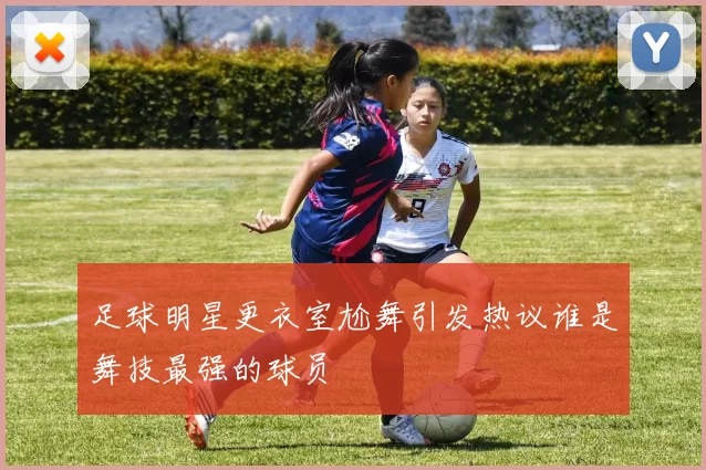 足球明星更衣室尬舞引发热议谁是舞技最强的球员