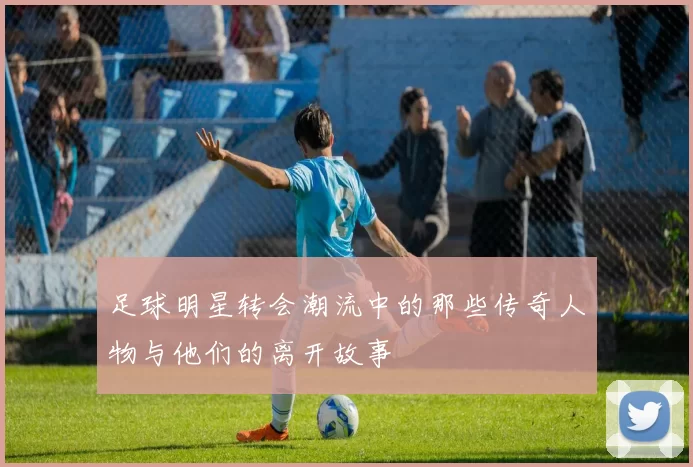 足球明星转会潮流中的那些传奇人物与他们的离开故事
