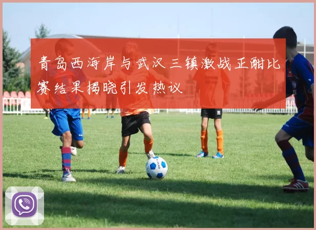 青岛西海岸与武汉三镇激战正酣比赛结果揭晓引发热议