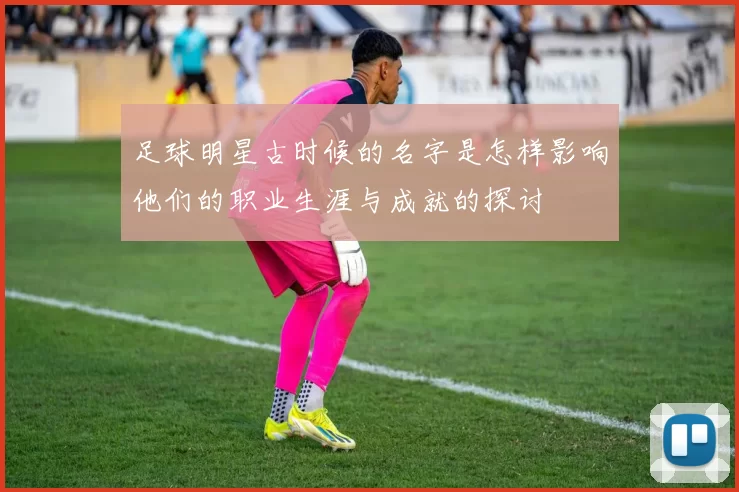 足球明星古时候的名字是怎样影响他们的职业生涯与成就的探讨