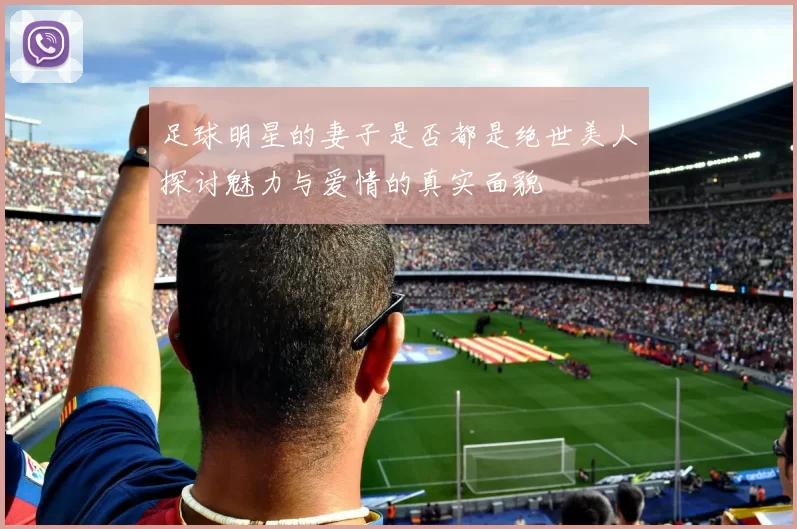 足球明星的妻子是否都是绝世美人探讨魅力与爱情的真实面貌