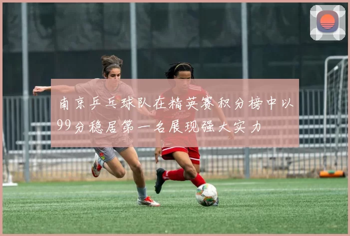 南京乒乓球队在精英赛积分榜中以99分稳居第一名展现强大实力