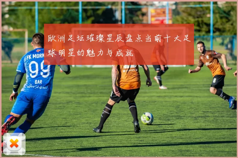 欧洲足坛璀璨星辰盘点当前十大足球明星的魅力与成就
