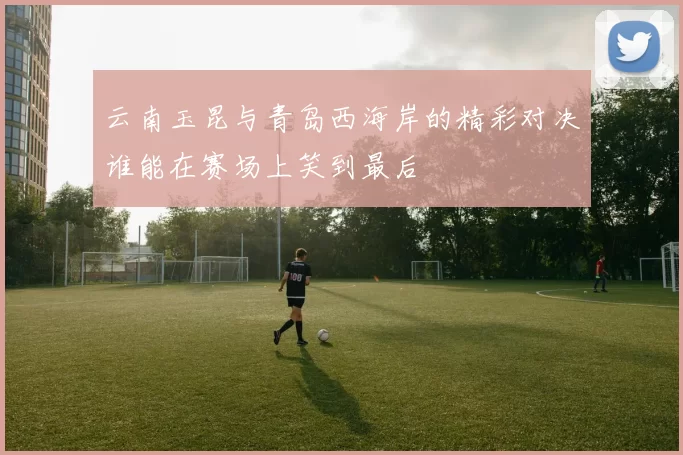 云南玉昆与青岛西海岸的精彩对决谁能在赛场上笑到最后