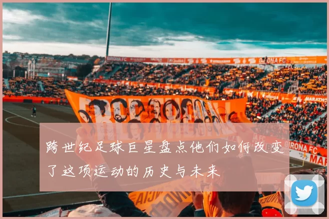 跨世纪足球巨星盘点他们如何改变了这项运动的历史与未来
