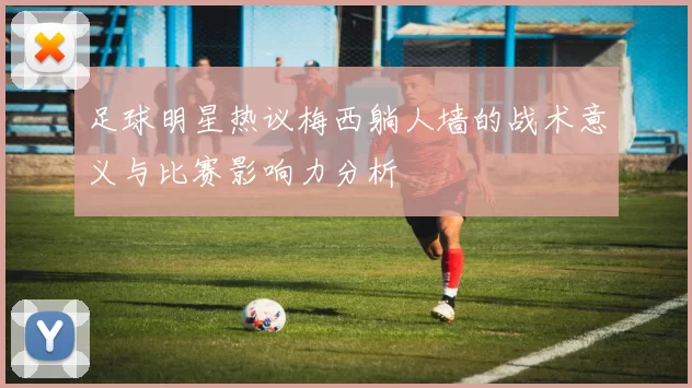 足球明星热议梅西躺人墙的战术意义与比赛影响力分析