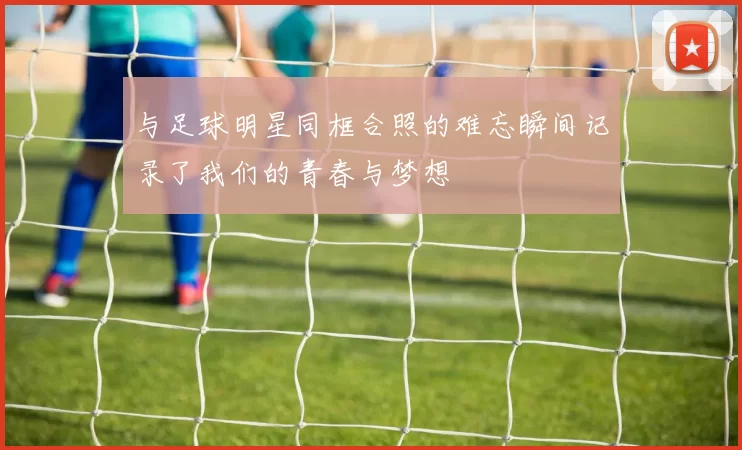 与足球明星同框合照的难忘瞬间记录了我们的青春与梦想