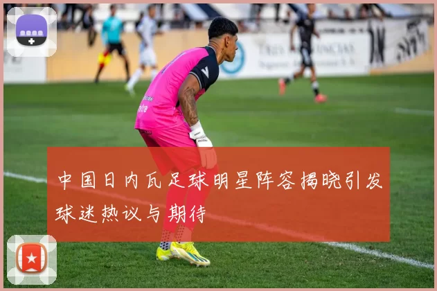 中国日内瓦足球明星阵容揭晓引发球迷热议与期待