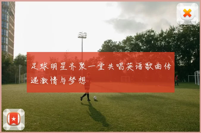 足球明星齐聚一堂共唱英语歌曲传递激情与梦想