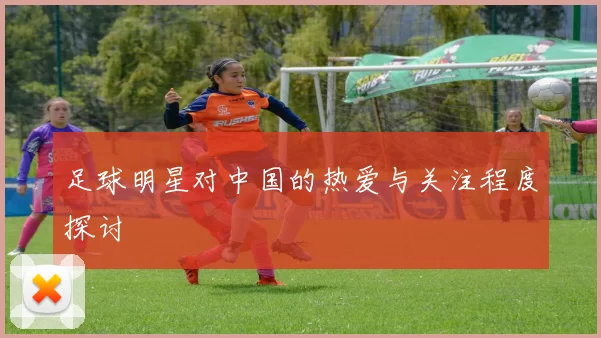 足球明星对中国的热爱与关注程度探讨