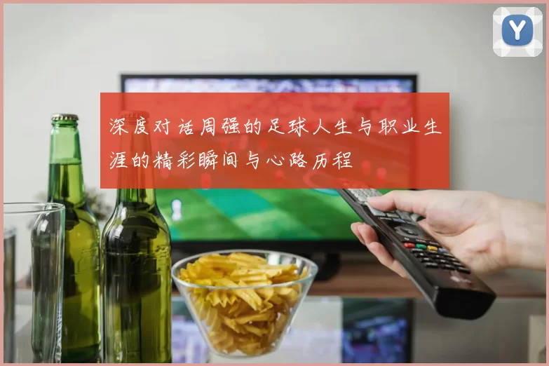 深度对话周强的足球人生与职业生涯的精彩瞬间与心路历程