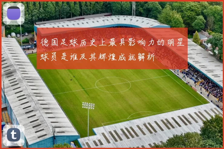 德国足球历史上最具影响力的明星球员是谁及其辉煌成就解析