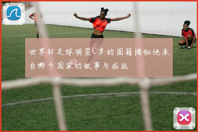 世界杯足球明星C罗的国籍揭秘他来自哪个国家的故事与成就