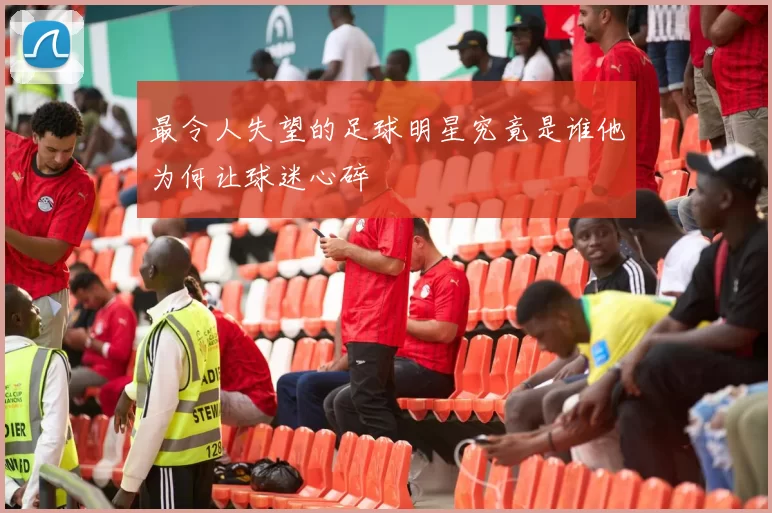 最令人失望的足球明星究竟是谁他为何让球迷心碎