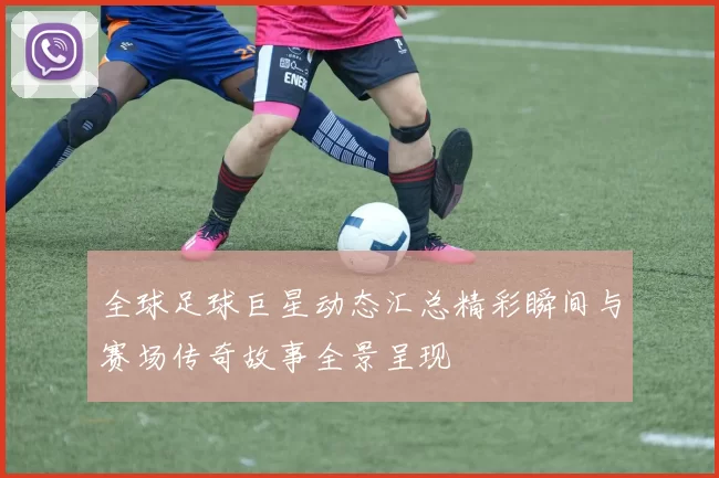 全球足球巨星动态汇总精彩瞬间与赛场传奇故事全景呈现