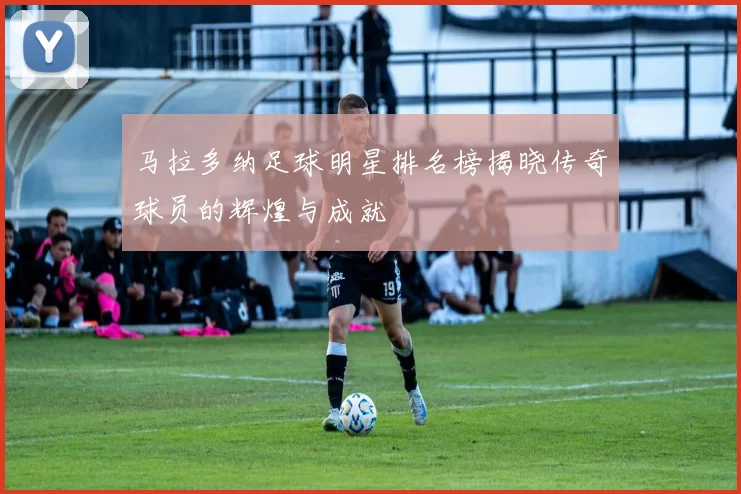 马拉多纳足球明星排名榜揭晓传奇球员的辉煌与成就