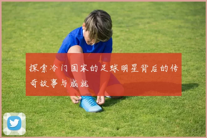探索冷门国家的足球明星背后的传奇故事与成就