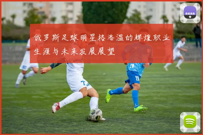 俄罗斯足球明星格洛温的辉煌职业生涯与未来发展展望