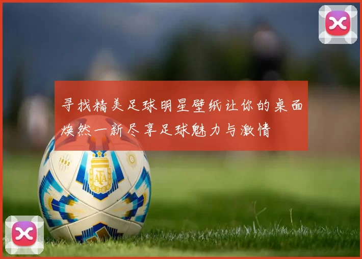 寻找精美足球明星壁纸让你的桌面焕然一新尽享足球魅力与激情
