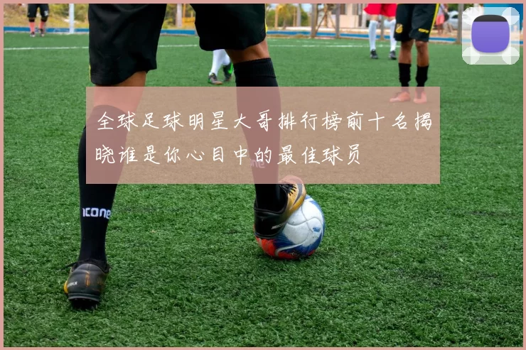 全球足球明星大哥排行榜前十名揭晓谁是你心目中的最佳球员
