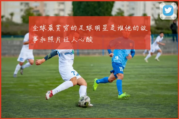 全球最贫穷的足球明星是谁他的故事和照片让人心酸