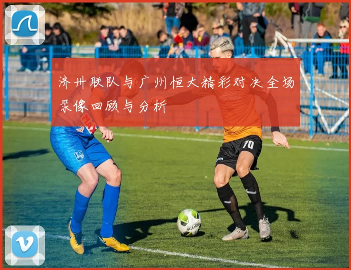 济卅联队与广州恒大精彩对决全场录像回顾与分析