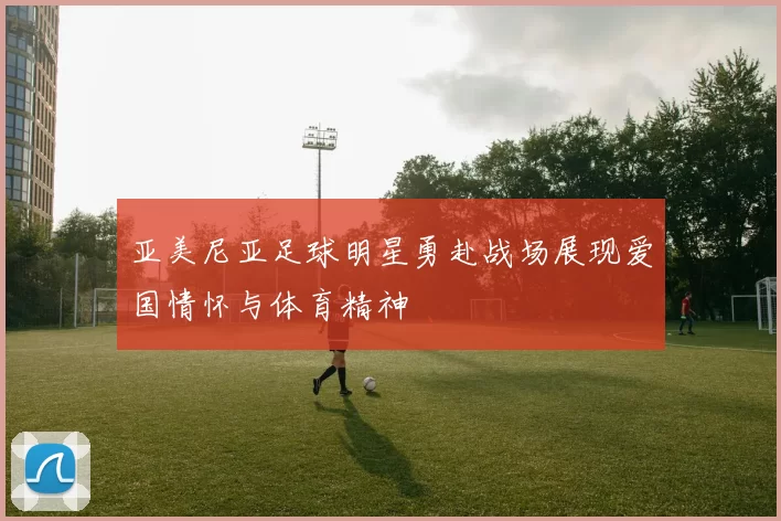 亚美尼亚足球明星勇赴战场展现爱国情怀与体育精神