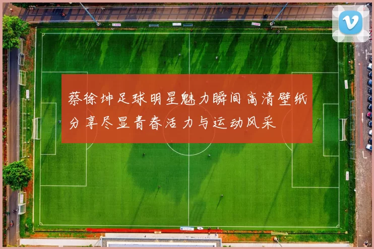 蔡徐坤足球明星魅力瞬间高清壁纸分享尽显青春活力与运动风采