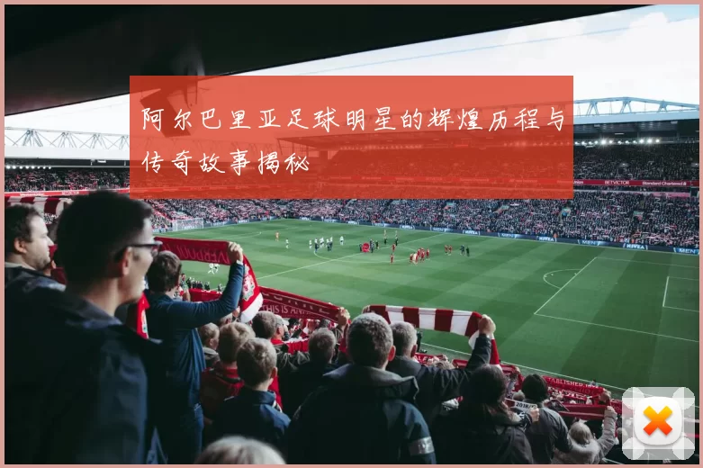 阿尔巴里亚足球明星的辉煌历程与传奇故事揭秘