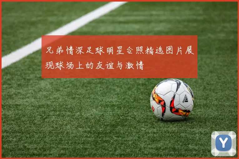 兄弟情深足球明星合照精选图片展现球场上的友谊与激情