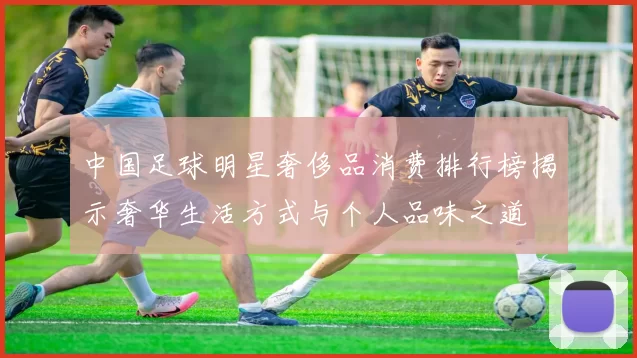 中国足球明星奢侈品消费排行榜揭示奢华生活方式与个人品味之道