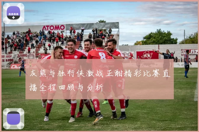 灰熊与独行侠激战正酣精彩比赛直播全程回顾与分析