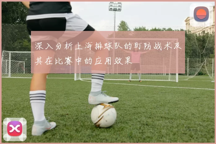 深入分析上海排球队的盯防战术及其在比赛中的应用效果