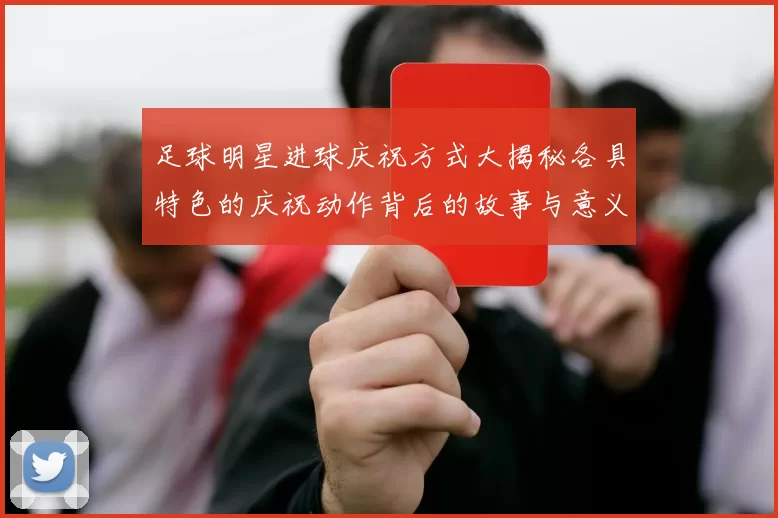 足球明星进球庆祝方式大揭秘各具特色的庆祝动作背后的故事与意义